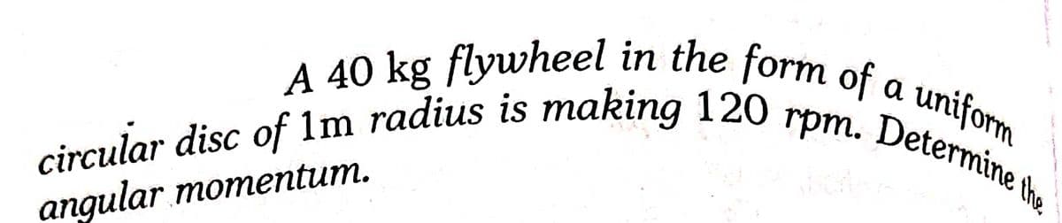 uniform
Determine the
a
rpm.
circular disc of 1m radius is making 120 rpm. Determine the
A 40 kg flywheel in the form of a uniform
angular momentum.
