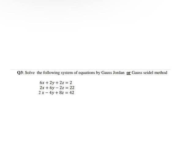 Q3: Solve the following system of equations by Gauss Jordan or Gauss seidel method
6x + 2y + 2z = 2
2x + 6y – 2z = 22
2x - 4y + 8z = 42

