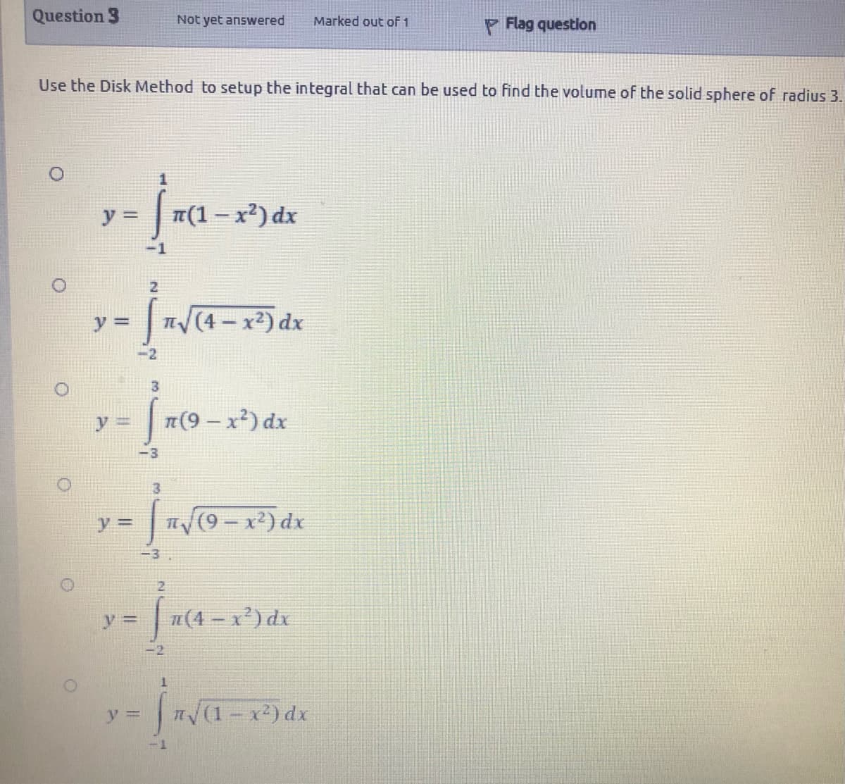 Question 3
Not yet answered
P Flag question
Marked out of 1
Use the Disk Method to setup the integral that can be used to find the volume of the solid sphere of radius 3.
y =
T(1- x2) dx
-1
y =
(4 - x2) dx
-2
3
y 3D
|T(9- x) dx
-3
y%3D
n (9-x2) dx
-3
21
n(4 – x²) dx
-2
|n(1- x2) dx
1-
