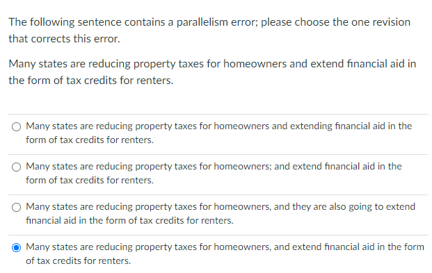 The following sentence contains a parallelism error; please choose the one revision
that corrects this error.
Many states are reducing property taxes for homeowners and extend financial aid in
the form of tax credits for renters.
O Many states are reducing property taxes for homeowners and extending financial aid in the
form of tax credits for renters.
O Many states are reducing property taxes for homeowners; and extend financial aid in the
form of tax credits for renters.
Many states are reducing property taxes for homeowners, and they are also going to extend
financial aid in the form of tax credits for renters.
Many states are reducing property taxes for homeowners, and extend financial aid in the form
of tax credits for renters.
