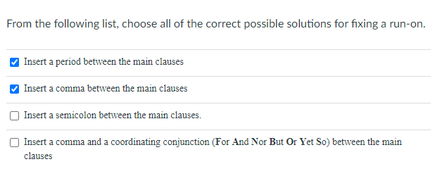 From the following list, choose all of the correct possible solutions for fixing a run-on.
Insert a period between the main clauses
Insert a comma between the main clauses
Insert a semicolon between the main clauses.
Insert a comma and a coordinating conjunction (For And Nor But Or Yet So) between the main
а со
clauses
