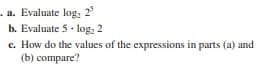 . a. Evaluate log, 2
b. Evaluate 5 - log: 2
c. How do the values of the expressions in parts (a) and
(b) compare?
