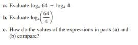 a. Evaluate log, 64 - log, 4
64
b. Evaluate log.
c. How do the values of the expressions in parts (a) and
(b) compare?

