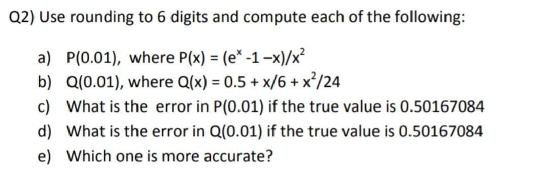 Q2) Use rounding to 6 digits and compute each of the following:
a) P(0.01), where P(x) = (e* -1-x)/x?
b) Q(0.01), where Q(x) = 0.5 + x/6 + x²/24
c) What is the error in P(0.01) if the true value is 0.50167084
%3D
d) What is the error in Q(0.01) if the true value is 0.50167084
e) Which one is more accurate?
