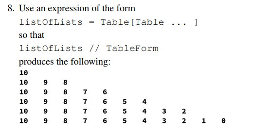 8. Use an expression of the form
listOfLists
Table[Table ... ]
so that
listOfLists // TableForm
produces the following:
10
6
8
10
8
10
9
7
6
10
8.
7
6
4
10
9
8.
7
6.
4
3
2
10
9
8
7
6 5 4 3
2 1 0
