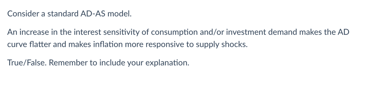 Consider a standard AD-AS model.
An increase in the interest sensitivity of consumption and/or investment demand makes the AD
curve flatter and makes inflation more responsive to supply shocks.
True/False. Remember to include your explanation.
