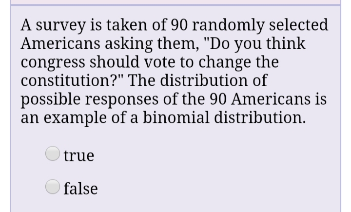A survey is taken of 90 randomly selected
Americans asking them, "Do you think
congress should vote to change the
constitution?" The distribution of
possible responses of the 90 Americans is
an example of a binomial distribution.
O true
O false
