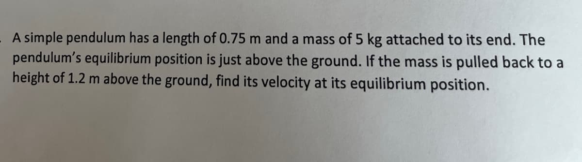 A simple pendulum has a length of 0.75 m and a mass of 5 kg attached to its end. The
pendulum's equilibrium position is just above the ground. If the mass is pulled back to a
height of 1.2 m above the ground, find its velocity at its equilibrium position.
