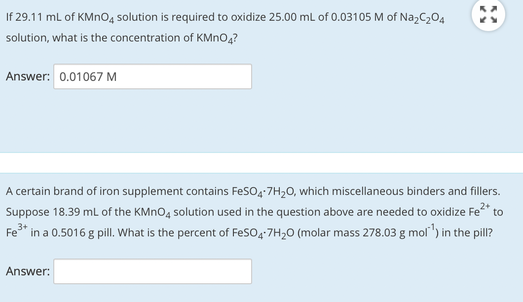 If 29.11 mL of KMNO4 solution is required to oxidize 25.00 mL of 0.03105 M of Na,C,04
solution, what is the concentration of KMNO4?
Answer: 0.01067 M
A certain brand of iron supplement contains FeSO4:7H20, which miscellaneous binders and fillers.
Suppose 18.39 mL of the KMN04 solution used in the question above are needed to oxidize Fe
2+
to
3+
Fe
in a 0.5016 g pill. What is the percent of FeSO4:7H20 (molar mass 278.03 g mol ) in the pill?
Answer:
