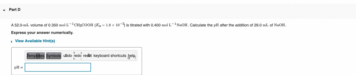Part D
A 52.0-mL volume of 0.350 mol L-CH3COOH (Ka = 1.8 × 10¬ is titrated with 0.400 mol L-NAOH. Calculate the pH after the addition of 29.0 mL of NaOH.
Express your answer numerically.
• View Available Hint(s)
femplates Symbols undo redo reset keyboard shortcuts help,
pH =
