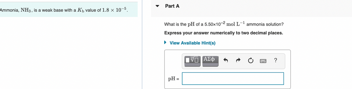 Part A
Ammonia, NH3, is a weak base with a Kp value of 1.8 × 10-5.
What is the pH of a 5.50x10-2 mol L- ammonia solution?
Express your answer numerically to two decimal places.
• View Available Hint(s)
?
pH =
