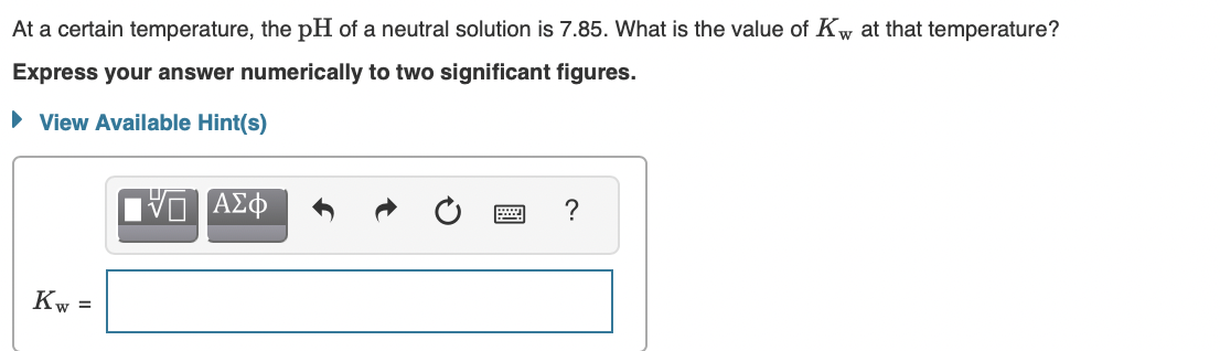 At a certain temperature, the pH of a neutral solution is 7.85. What is the value of Kw at that temperature?
Express your answer numerically to two significant figures.
• View Available Hint(s)
Kw =
