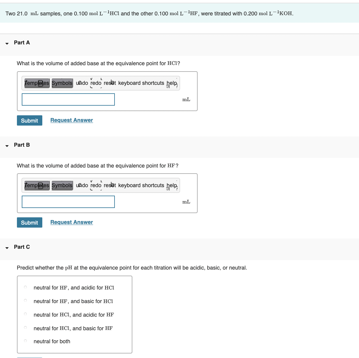 Two 21.0 mL samples, one 0.100 mol L-HCl and the other 0.100 mol L-lHF, were titrated with 0.200 mol L-'KOH.
Part A
What is the volume of added base at the equivalence point for HC1?
Templates Symbols uado redo reset keyboard shortcuts help,
mL
Submit
Request Answer
Part B
What is the volume of added base at the equivalence point for HF?
femplates Symbols uado redo reset keyboard shortcuts help
mL
Submit
Request Answer
Part C
Predict whether the pH at the equivalence point for each titration will be acidic, basic, or neutral.
neutral for HF, and acidic for HC1
neutral for HF, and basic for HC1
neutral for HCl, and acidic for HF
neutral for HCl, and basic for HF
neutral for both
