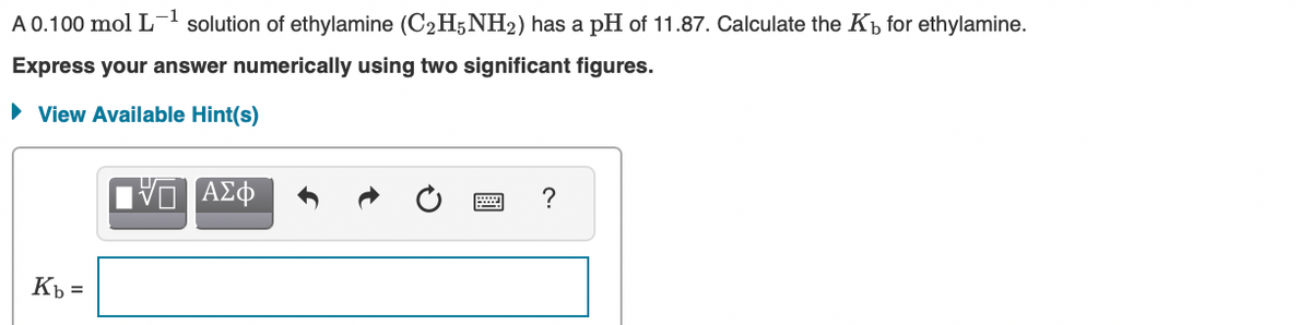 A 0.100 mol L
solution of ethylamine (C2H5 NH2) has a pH of 11.87. Calculate the Kp for ethylamine.
Express your answer numerically using two significant figures.
• View Available Hint(s)
?
Kb =
