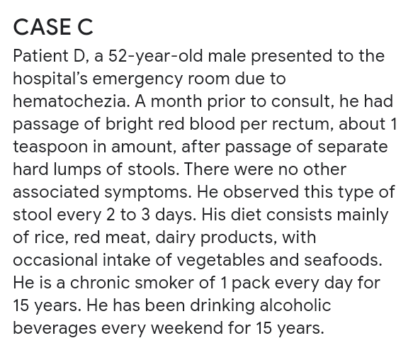 CASE C
Patient D, a 52-year-old male presented to the
hospital's emergency room due to
hematochezia. A month prior to consult, he had
passage of bright red blood per rectum, about 1
teaspoon in amount, after passage of separate
hard lumps of stools. There were no other
associated symptoms. He observed this type of
stool every 2 to 3 days. His diet consists mainly
of rice, red meat, dairy products, with
occasional intake of vegetables and seafoods.
He is a chronic smoker of 1 pack every day for
15 years. He has been drinking alcoholic
beverages every weekend for 15 years.
