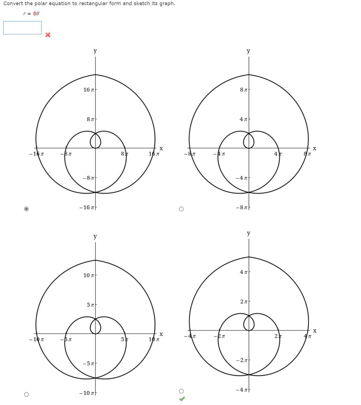 Convert the polar equation to rectangular form and sketch its graph.
r = 80
y
y
16 л
4л
X
-16 7
-BA
8
16 7
4
-87
-4 7
-16 AF
-8 AF
y
y
4 7
10 л
2л
5 л
- 10 7
5
10 A
- 27
-5 7
-4 AF
- 10 A
