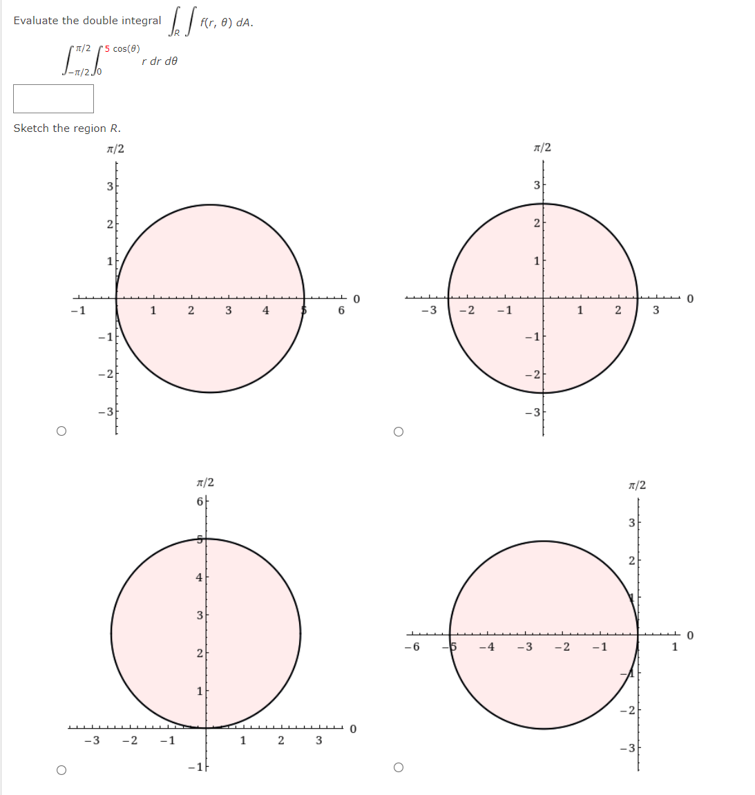 Evaluate the double integral
f(r, 0) dA.
* T/2 (5 cos(8)
r dr de
Sketch the region R.
A/2
T/2
3
3F
2
-1
1
2
4
-3
-2
-1
1
3
-1
T/2
A/2
6F
3
2
4
3
- 6
-4
-3
-2
-1
2
1
-2
-3
-2
-1
2
3
-3
-1F
1,
