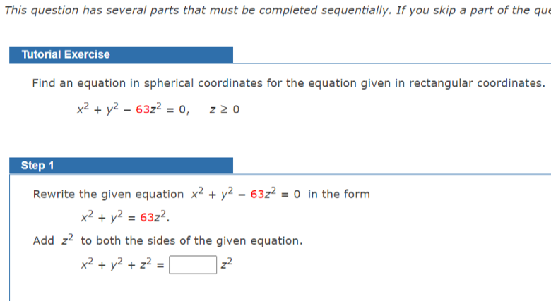 This question has several parts that must be completed sequentially. If you skip a part of the que
Tutorial Exercise
Find an equation in spherical coordinates for the equation given in rectangular coordinates.
x2 + y2 – 63z? = 0, z 20
Step 1
Rewrite the given equation x2 + y² – 63z² = 0 in the form
%3D
x? + y2 = 63z?.
Add z? to both the sides of the given equation.
x2 + y2 + z? =
