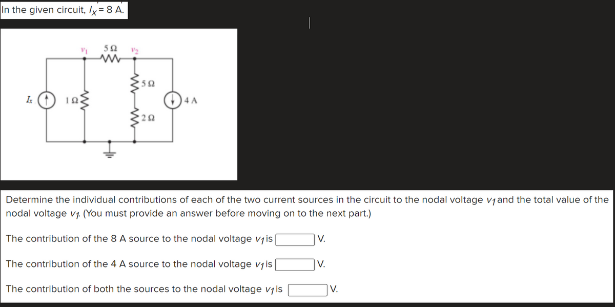 In the given circuit, Ix = 8 A.
V2
4 A
Determine the individual contributions of each of the two current sources in the circuit to the nodal voltage vjand the total value of the
nodal voltage v1. (You must provide an answer before moving on to the next part.)
The contribution of the 8 A source to the nodal voltage vjis
V.
The contribution of the 4 A source to the nodal voltage vjis
V.
The contribution of both the sources to the nodal voltage vjis
V.
