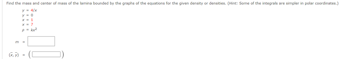 Find the mass and center of mass of the lamina bounded by the graphs of the equations for the given density or densities. (Hint: Some of the integrals are simpler in polar coordinates.)
y = 4/x
y = 0
x = 1
X = 7
p = kx2
m
(X, y)
