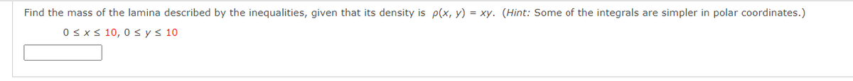 Find the mass of the lamina described by the inequalities, given that its density is p(x, y) = xy. (Hint: Some of the integrals are simpler in polar coordinates.)
0 <x s 10, 0 < y< 10
