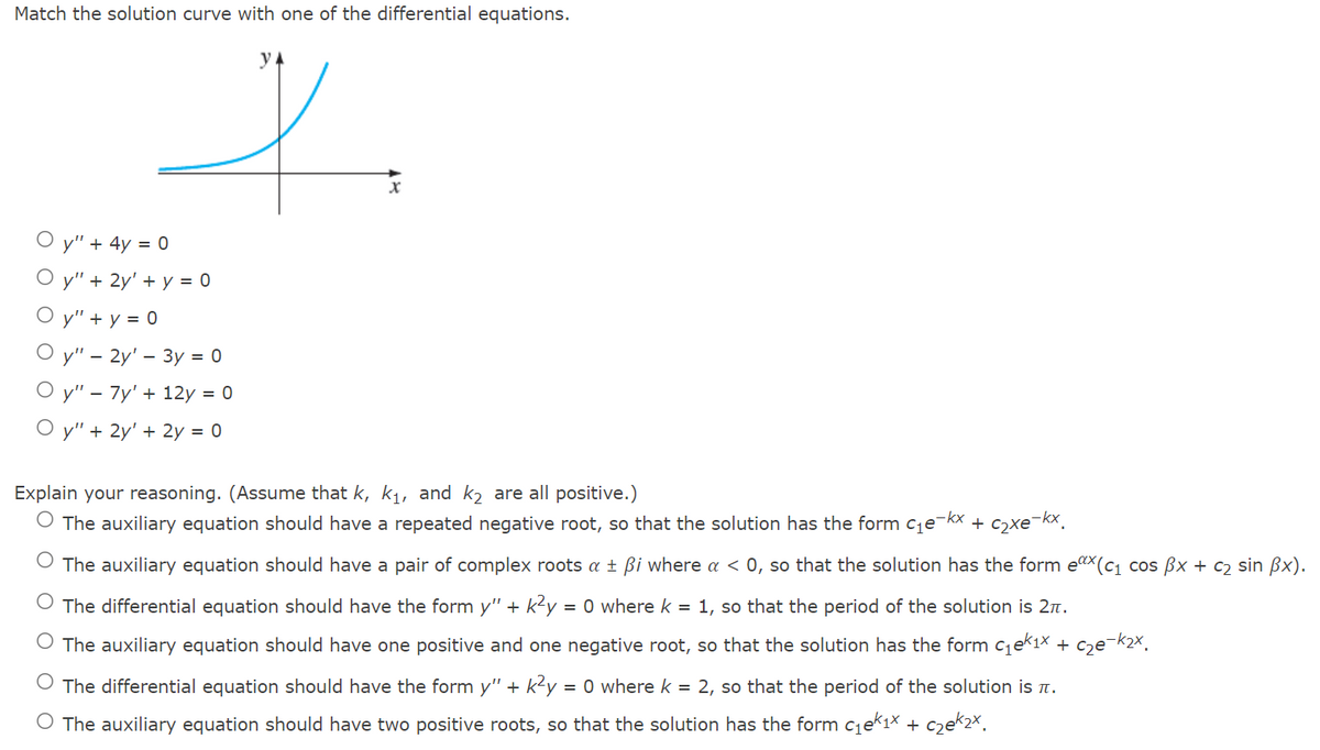 Match the solution curve with one of the differential equations.
y" + 4y = 0
О у" + 2y' + у %3D 0
O y" + y = 0
O y" – 2y' – 3y = 0
О у" - 7y' + 12у %3D 0
y" + 2y' + 2y = 0
Explain your reasoning. (Assume that k, k1, and k2 are all positive.)
O The auxiliary equation should have a repeated negative root, so that the solution has the form cje-kx + c2xe¯kx.
The auxiliary equation should have a pair of complex roots a ± ßi where a < 0, so that the solution has the form e"x(c1 cos Bx + c2 sin Bx).
The differential equation should have the form y" +
k?y
= 0 where k = 1, so that the period of the solution is 2n.
O The auxiliary equation should have one positive and one negative root, so that the solution has the form cqek1× + c2e¬k2×,
The differential equation should have the form y" + k2y = 0 where k = 2, so that the period of the solution is n.
O The auxiliary equation should have two positive roots, so that the solution has the form c1eki× + c2ek2×.
