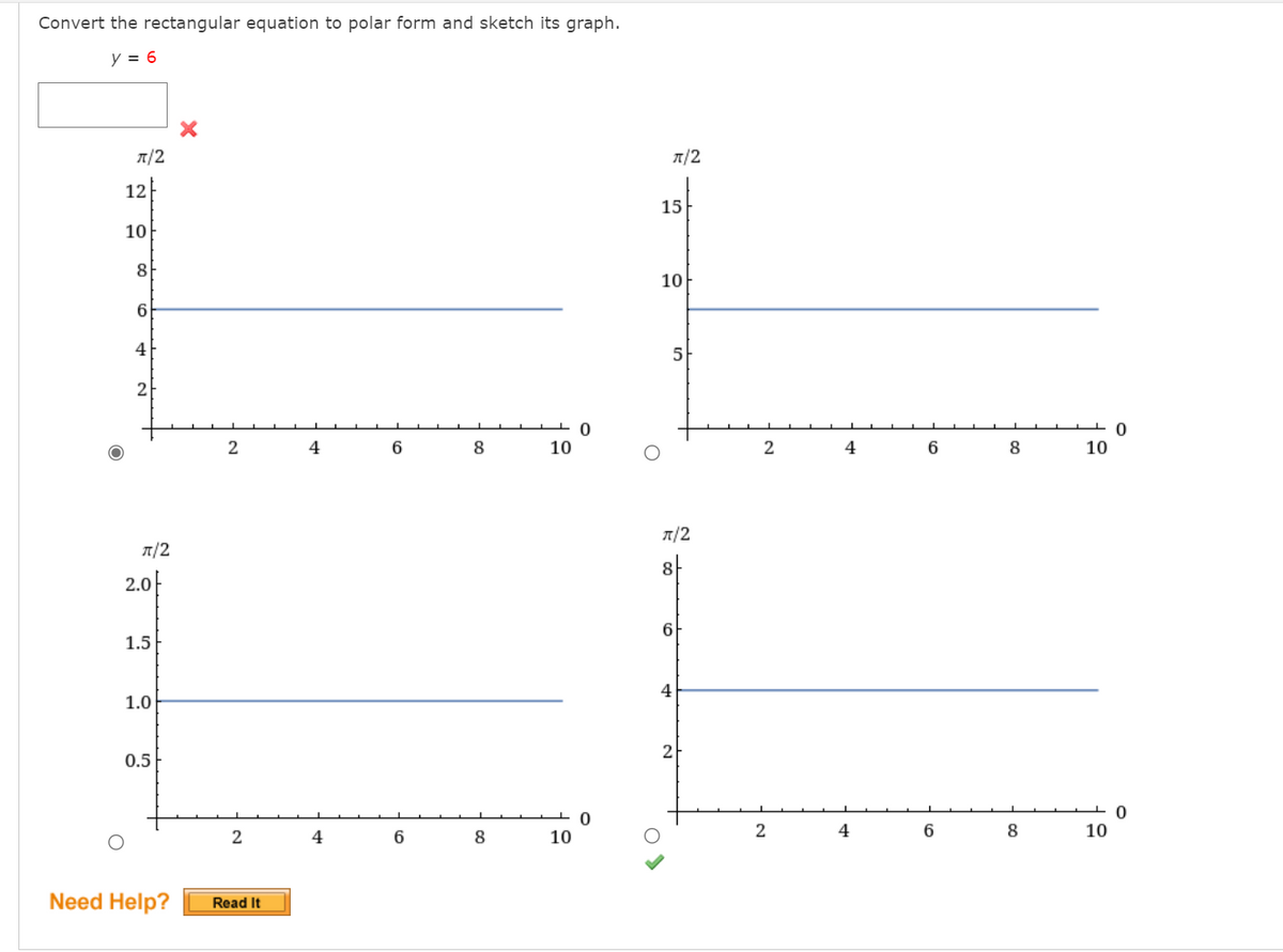 Convert the rectangular equation to polar form and sketch its graph.
y = 6
A/2
1/2
12
15
10
8
10
4
5
2
4
6
8
10
2
4
6
8
10
A/2
1/2
8
2.0F
6
1.5
1.0
2
0.5
2
4
8
10
2
4
6.
8
10
Need Help?
Read It
