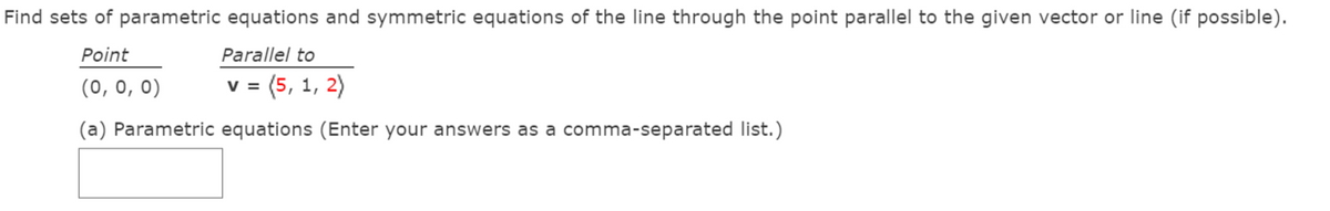 Find sets of parametric equations and symmetric equations of the line through the point parallel to the given vector or line (if possible).
Point
Parallel to
(0, 0, 0)
v = (5, 1, 2)
(a) Parametric equations (Enter your answers as a comma-separated list.)
