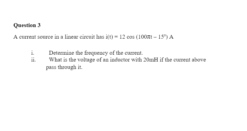 Question 3
A current source in a linear circuit has i(t) = 12 cos (100t – 15°) A
i.
Determine the frequency of the current.
What is the voltage of an inductor with 20mH if the current above
pass through it.
ii.
