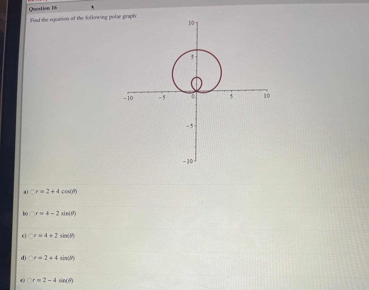 Question 16
Find the equation of the following polar graph:
10
5-
- 10
-5
0.
10
-5-
-10
a) Or = 2+4 cos(e)
b) Or = 4 – 2 sin(0)
c) Or = 4 +2 sin(0)
d) Or = 2+4 sin(0)
e) Or = 2 – 4 sin(0)
