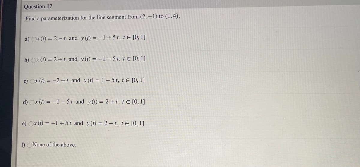 Question 17
Find a parameterization for the line segment from (2, –1) to (1,4).
a) Ox (t) = 2 –t and y (t) = -1+5t, tE [0, 1]
b) Ox (t) = 2+t and y(t) = -1 – 5 t, t E [0, 1]
%3D
c) Ox (t) = -2 +t and y (t) =1 – 5 t, t E [0, 1]
d) Ox (t) = -1- 5t and y (t) = 2 + t, t E [0, 1]
e) Ox (t) = -1 +5t and y(t) =2 – t, t E [0, 1]
f) ONone of the above.
