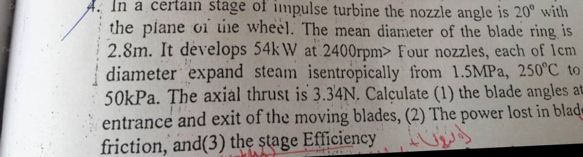 In a certain stage of impulse turbine the nozzle angle is 20° with
the plane oi he wheel. The mean diameter of the blade ring is
2.8m. It develops 54k W at 2400rpm> Four nozzles, each of lcm
diameter expand steam isentropically from 1.5MPA, 250°C to
50kPa. The axial thrust is 3.34N. Calculate (1) the blade angles at
entrance and exit of the moving blades, (2) The power lost in blade
friction, and(3) the stage Efficiency
