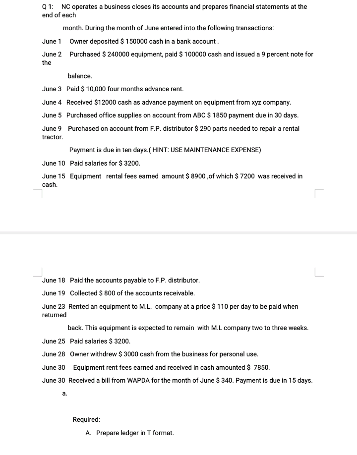 Q 1: NC operates a business closes its accounts and prepares financial statements at the
end of each
month. During the month of June entered into the following transactions:
June 1 Owner deposited $ 150000 cash in a bank account.
June 2 Purchased $ 240000 equipment, paid $ 100000 cash and issued a 9 percent note for
the
balance.
June 3 Paid $ 10,000 four months advance rent.
June 4 Received $12000 cash as advance payment on equipment from xyz company.
June 5 Purchased office supplies on account from ABC $ 1850 payment due in 30 days.
June 9 Purchased on account from F.P. distributor $ 290 parts needed to repair a rental
tractor.
Payment is due in ten days.( HINT: USE MAINTENANCE EXPENSE)
June 10 Paid salaries for $ 3200.
June 15 Equipment rental fees earned amount $ 8900 ,of which $ 7200 was received in
cash.
L
June 18 Paid the accounts payable to F.P. distributor.
June 19 Collected $ 800 of the accounts receivable.
June 23 Rented an equipment to M.L. company at a price $ 110 per day to be paid when
returned
back. This equipment is expected to remain with M.L company two to three weeks.
June 25 Paid salaries $ 3200.
June 28 Owner withdrew $ 3000 cash from the business for personal use.
June 30 Equipment rent fees earned and received in cash amounted $ 7850.
June 30 Received a bill from WAPDA for the month of June $ 340. Payment is due in 15 days.
a.
Required:
A. Prepare ledger in T format.
