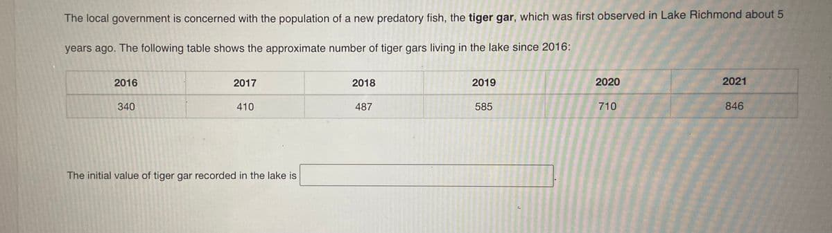 The local government is concerned with the population of a new predatory fish, the tiger gar, which was first observed in Lake Richmond about 5
years ago. The following table shows the approximate number of tiger gars living in the lake since 2016:
2016
2017
2018
2019
2020
2021
340
410
487
585
710
846
The initial value of tiger gar recorded in the lake is
