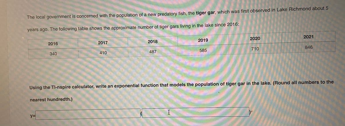 The local government is concerned with the population of a new predatory fish, the tiger gar, which was first observed in Lake Richmond about 5
years ago. The following table shows the approximate number of tiger gars living in the lake since 2016:
2021
2019
2020
2016
2017
2018
710
846
487
585
340
410
Using the TI-nspire calculator, write an exponential function that models the population of tiger gar in the lake. (Round all numbers to the
nearest hundredth.)
y%3D
