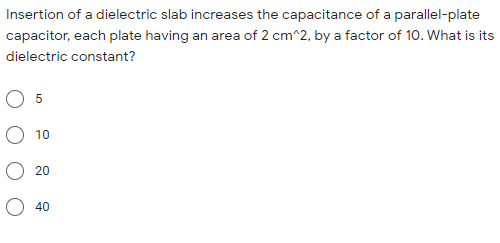 Insertion of a dielectric slab increases the capacitance of a parallel-plate
capacitor, each plate having an area of 2 cm^2, by a factor of 10. What is its
dielectric constant?
5
10
20
40
