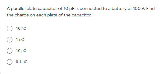 A parallel plate capacitor of 10 pF is connected to a battery of 100 V. Find
the charge on each plate of the capacitor.
10 nc
1 nc
10 pC
0.1 pc
