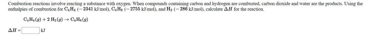 Combustion reactions involve reacting a substance with oxygen. When compounds containing carbon and hydrogen are combusted, carbon dioxide and water are the products. Using the
enthalpies of combustion for C4H4 (– 2341 kJ/mol), C4H3 (- 2755 kJ/mol), and H2 (- 286 kJ/mol), calculate AH for the reaction.
САНа (9) + 2 Нэ(9) —>
C4H8 (9)
ΔΗ
kJ
