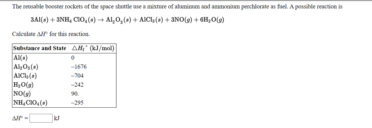 The reusable booster rockets of the space shuttle use a mixture of aluminum and ammonium perchlorate as fuel. A possible reaction is
3Al(s) + 3NH4 Cio,(s) → Al, O, (s) + AIC13 (8) + 3NO(g) + 6H2O(g)
Calculate AH° for this reaction.
Substance and State AH£° (kJ/mol)
|Al(s)
Al, O3 (8)
|AlCls (s)
H2O(g)
NO(g)
NH, CIO4 (s)
-1676
-704
-242
90.
-295
ΔΗ
kJ
