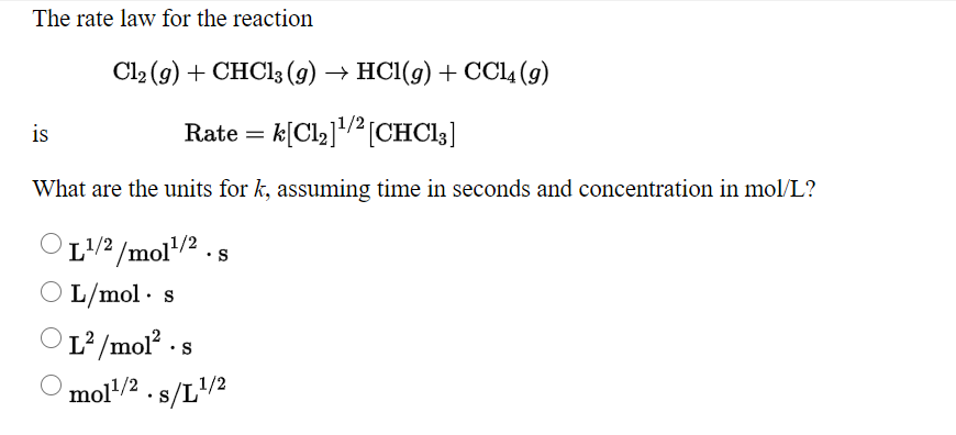 The rate law for the reaction
Cl2 (g) + CHC13 (g) → HC1(g) + CCL (g)
is
Rate = k[Cl2]/ [CHC13]
What are the units for k, assuming time in seconds and concentration in mol/L?
OL/2 /mol/2 . s
L/mol · s
OL² /mol · s
mol/2
