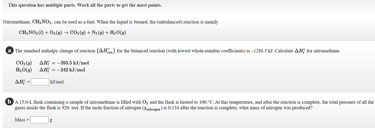 This question has multiple parts. Work all the parts to get the most points.
Nitromethane, CH3NO2, can be used as a fuel. When the liquid is burned, the (unbalanced) reaction is mainly
CH;NO2 (1) + O2 (9) → CO2(9) + N2(9)+H2O(g)
a The standard enthalpy change of reaction (AH) for the balanced reaction (with lowest whole-number coefficients) is –1288.5 kJ. Calculate AH; for nitromethane.
rxn
CO2 (9)
H2O(g)
ΔΗ
ΔΗ
= -393.5 kJ/mol
:-242 kJ/mol
=
ΔΗ
kJ/mol
bA 15.0-L flask containing a sample of nitromethane is filled with O2 and the flask is heated to 100.°C. At this temperature, and after the reaction is complete, the total pressure of all the
gases inside the flask is 920. torr. If the mole fraction of nitrogen (Xnitrogen) is 0.134 after the reaction is complete, what mass of nitrogen was produced?
Mass =
g
