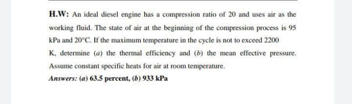 H.W: An ideal diesel engine has a compression ratio of 20 and uses air as the
working fluid. The state of air at the beginning of the compression process is 95
kPa and 20°C. If the maximum temperature in the cycle is not to exceed 2200
K, determine (a) the thermal efficiency and (b) the mean effective pressure.
Assume constant specific heats for air at room temperature.
Answers: (a) 63.5 percent, (b) 933 kPa
