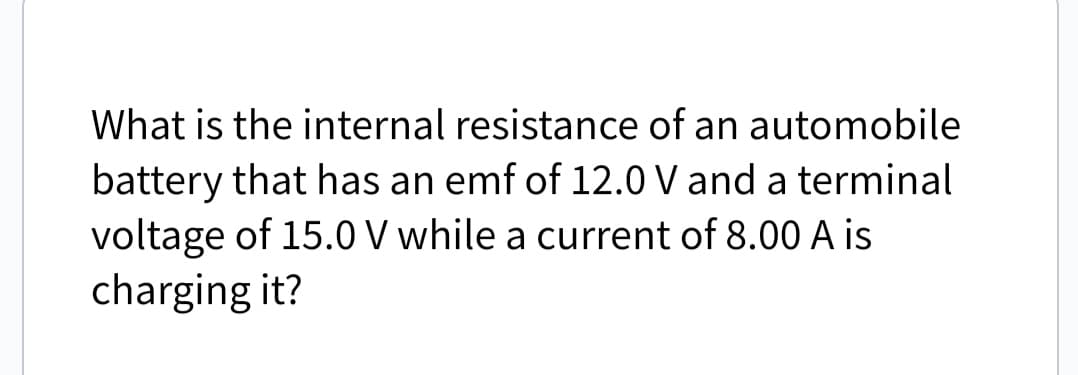 What is the internal resistance of an automobile
battery that has an emf of 12.0 V and a terminal
voltage of 15.0 V while a current of 8.00 A is
charging it?