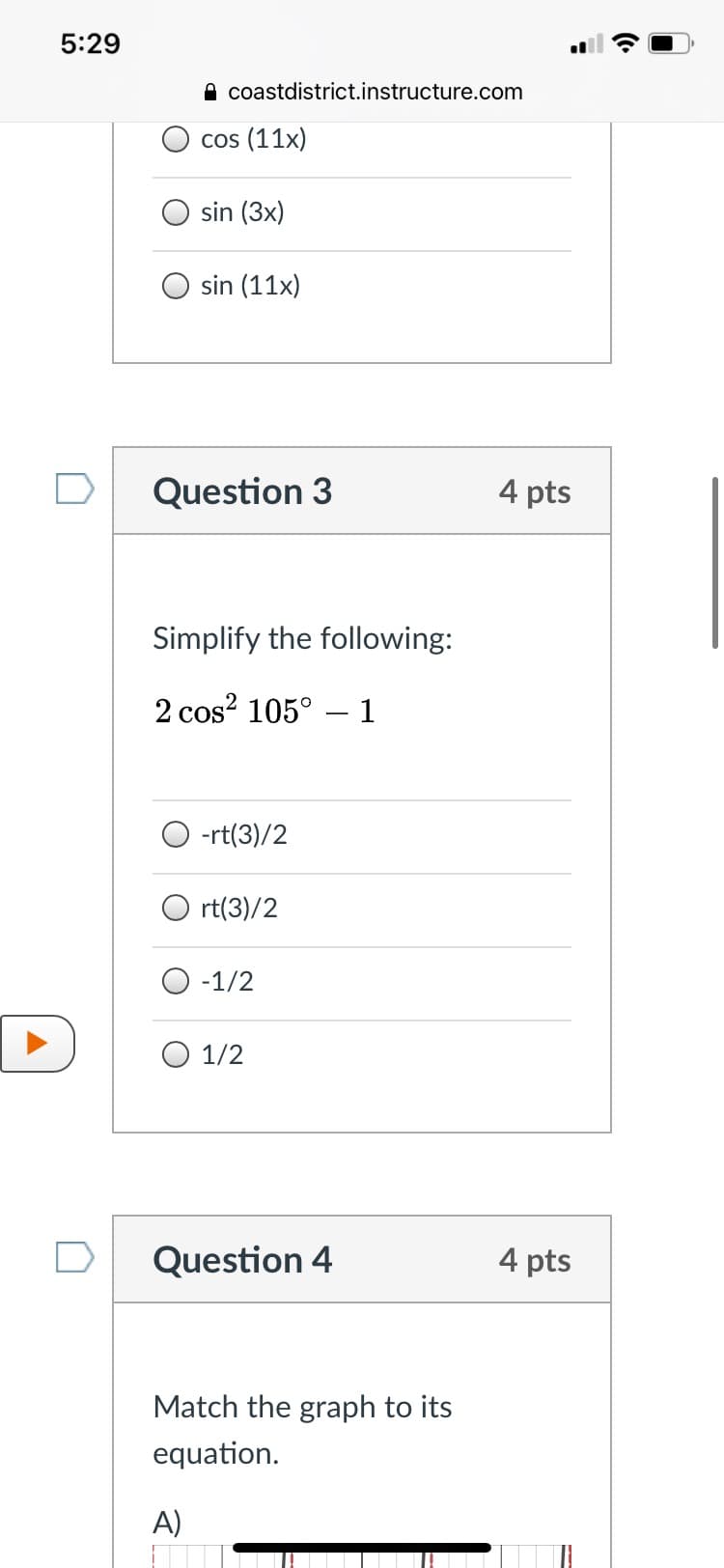 5:29
A coastdistrict.instructure.com
cos (11x)
sin (3x)
O sin (11x)
Question 3
4 pts
Simplify the following:
2 cos? 105° – 1
-rt(3)/2
O rt(3)/2
O -1/2
O 1/2
Question 4
4 pts
Match the graph to its
equation.
A)
