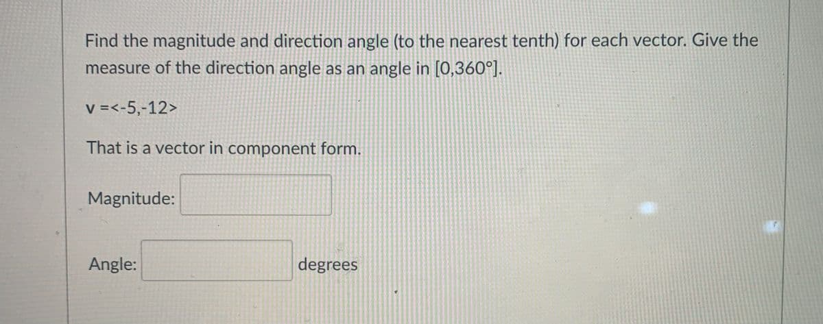 Find the magnitude and direction angle (to the nearest tenth) for each vector. Give the
measure of the direction angle as an angle in [0,360°].
V =<-5,-12>
That is a vector in component form.
Magnitude:
Angle:
degrees
