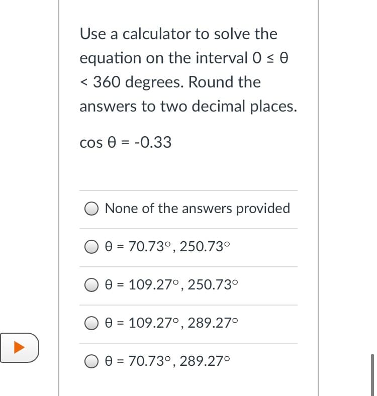 Use a calculator to solve the
equation on the interval 0 < 0
< 360 degrees. Round the
answers to two decimal places.
cos e = -0.33
None of the answers provided
e = 70.73°, 250.73°
e = 109.27°, 250.73°
e = 109.27°, 289.27°
%3D
D
e = 70.73°, 289.27°
