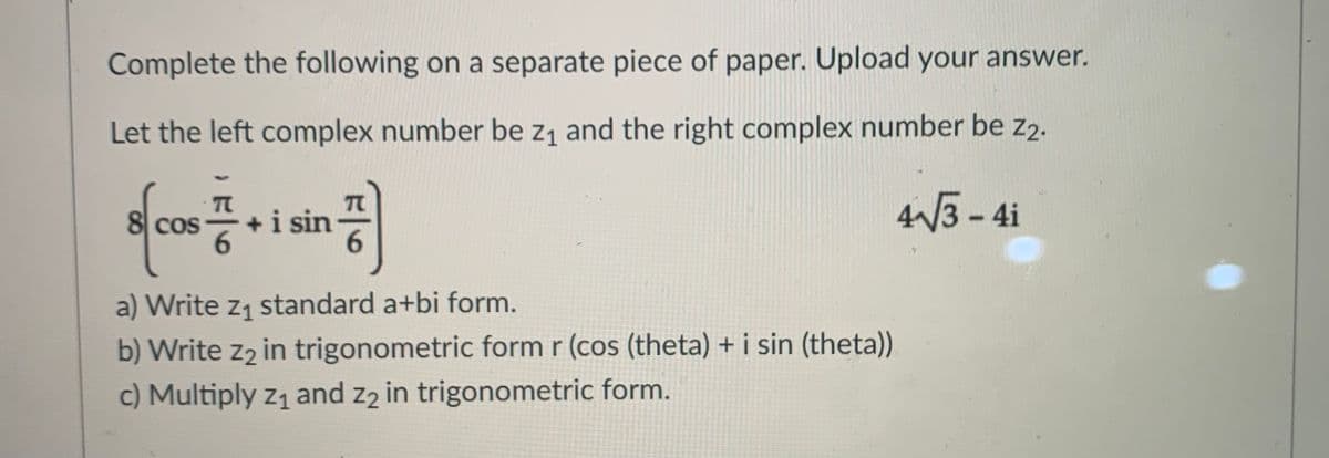 Complete the following on a separate piece of paper. Upload your answer.
Let the left complex number be z1 and the right complex number be z2.
+i sin
3-4i
8 cos
a) Write z1 standard a+bi form.
b) Write z2 in trigonometric form r (cos (theta) + i sin (theta))
c) Multiply z1 and z2 in trigonometric form.
