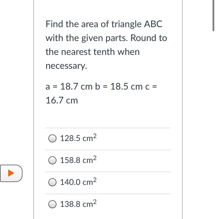 Find the area of triangle ABC
with the given parts. Round to
the nearest tenth when
necessary.
a = 18.7 cm b = 18.5 cm c =
%3D
16.7 cm
128.5 cm2
O 158.8 cm2
O 140.0 cm2
O 138.8 cm2
