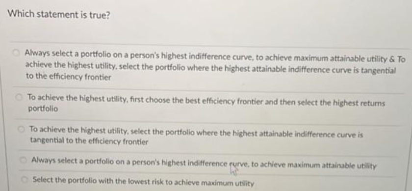 Which statement is true?
Always select a portfolio on a person's highest indifference curve, to achieve maximum attainable utility & To
achieve the highest utility, select the portfolio where the highest attainable indifference curve is tangential
to the efficiency frontier
O To achieve the highest utility, first choose the best efficiency frontier and then select the highest returns
portfolio
To achieve the highest utility, select the portfolio where the highest attainable indifference curve is
tangential to the efficiency frontier
Always select a portfolio on a person's highest indifference rurve, to achieve maximum attainable utility
R
Select the portfolio with the lowest risk to achieve maximum utility