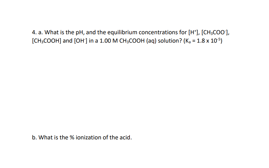 4. a. What is the pH, and the equilibrium concentrations for [H*], [CH3COO-],
[CH3COOH] and [OH-] in a 1.00 M CH3COOH (aq) solution? (Ka = 1.8 x 10-5)
b. What is the % ionization of the acid.